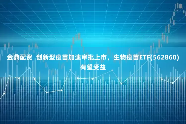 金鼎配资  创新型疫苗加速审批上市，生物疫苗ETF(562860)有望受益