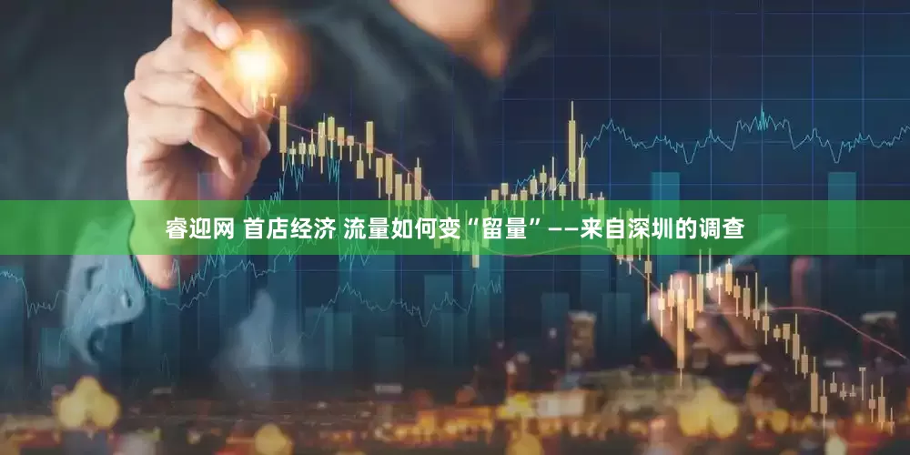 睿迎网 首店经济 流量如何变“留量”——来自深圳的调查