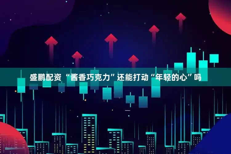 盛鹏配资 “酱香巧克力”还能打动“年轻的心”吗