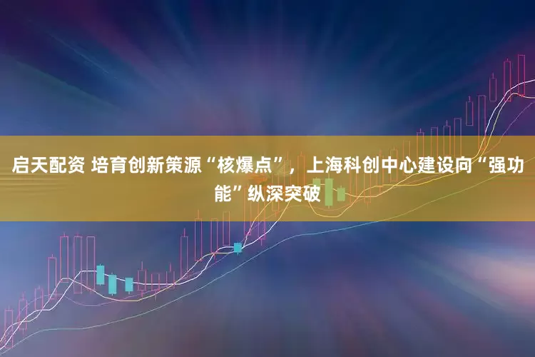 启天配资 培育创新策源“核爆点”，上海科创中心建设向“强功能”纵深突破