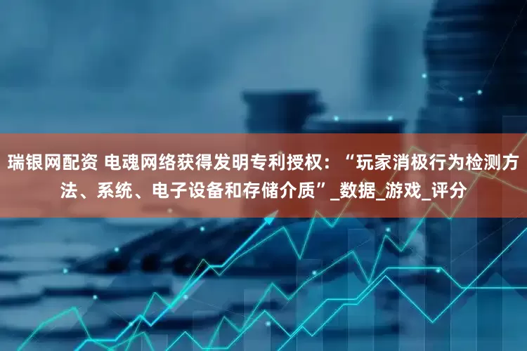瑞银网配资 电魂网络获得发明专利授权：“玩家消极行为检测方法、系统、电子设备和存储介质”_数据_游戏_评分