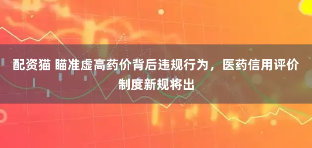配资猫 瞄准虚高药价背后违规行为，医药信用评价制度新规将出