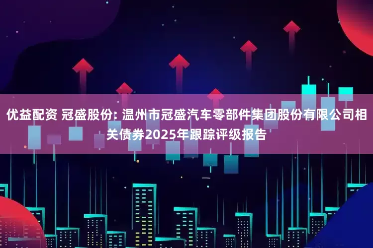 优益配资 冠盛股份: 温州市冠盛汽车零部件集团股份有限公司相关债券2025年跟踪评级报告
