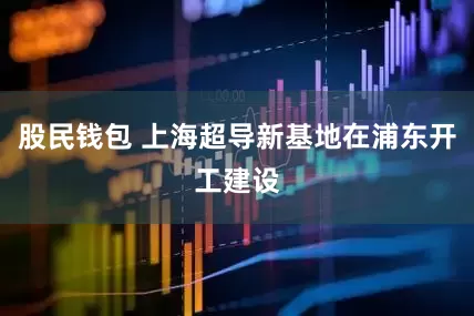 股民钱包 上海超导新基地在浦东开工建设