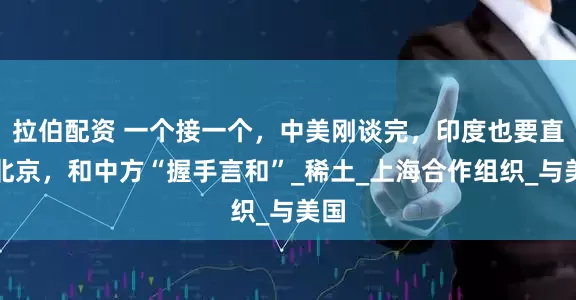 拉伯配资 一个接一个，中美刚谈完，印度也要直飞北京，和中方“握手言和”_稀土_上海合作组织_与美国