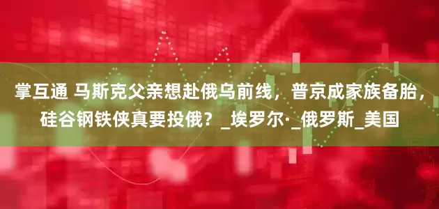 掌互通 马斯克父亲想赴俄乌前线，普京成家族备胎，硅谷钢铁侠真要投俄？_埃罗尔·_俄罗斯_美国