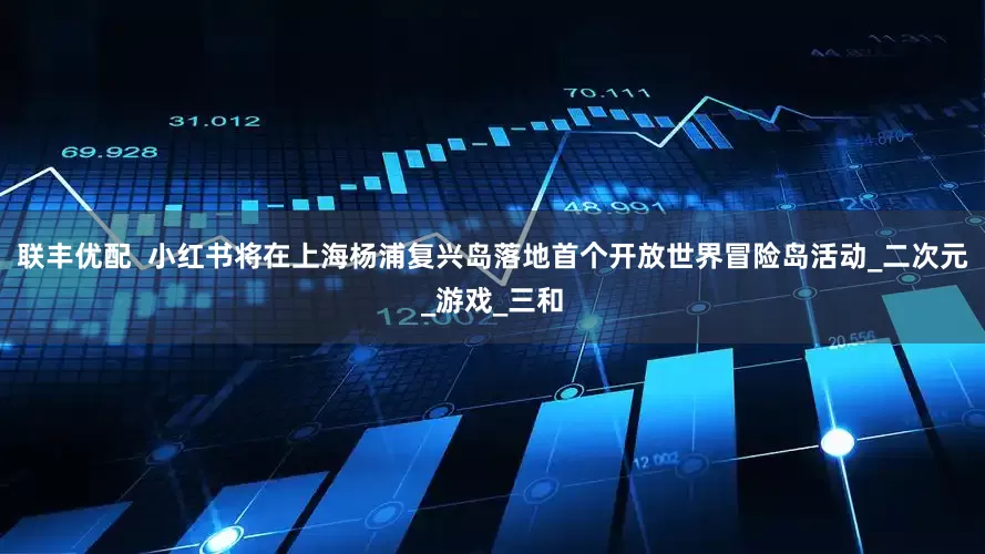 联丰优配  小红书将在上海杨浦复兴岛落地首个开放世界冒险岛活动_二次元_游戏_三和
