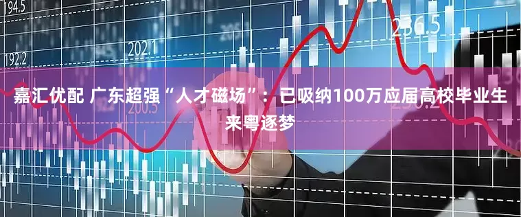 嘉汇优配 广东超强“人才磁场”：已吸纳100万应届高校毕业生来粤逐梦
