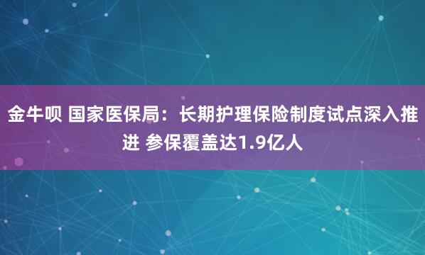 金牛呗 国家医保局：长期护理保险制度试点深入推进 参保覆盖达1.9亿人