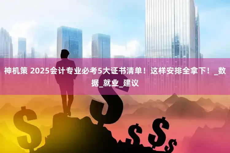 神机策 2025会计专业必考5大证书清单！这样安排全拿下！_数据_就业_建议