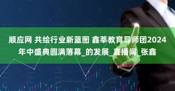 顺应网 共绘行业新蓝图 鑫莘教育导师团2024年中盛典圆满落幕_的发展_直播间_张鑫