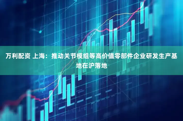 万利配资 上海：推动关节模组等高价值零部件企业研发生产基地在沪落地