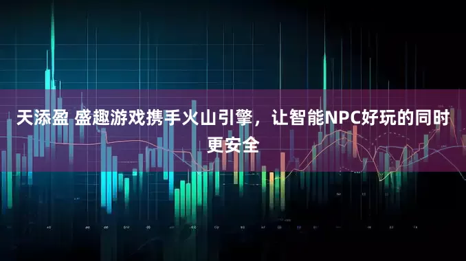 天添盈 盛趣游戏携手火山引擎，让智能NPC好玩的同时更安全