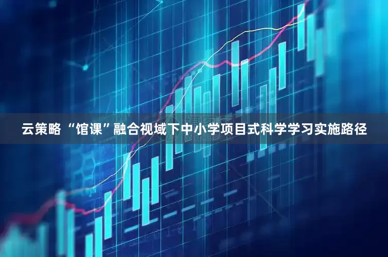 云策略 “馆课”融合视域下中小学项目式科学学习实施路径