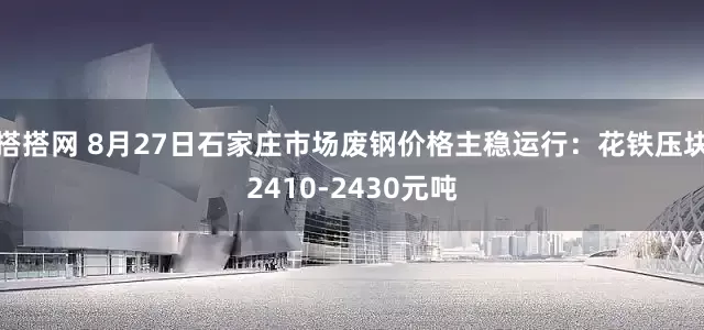 搭搭网 8月27日石家庄市场废钢价格主稳运行：花铁压块2410-2430元吨