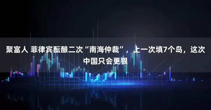 聚富人 菲律宾酝酿二次“南海仲裁”，上一次填7个岛，这次中国只会更狠