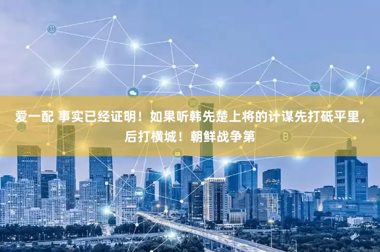 爱一配 事实已经证明！如果听韩先楚上将的计谋先打砥平里，后打横城！朝鲜战争第
